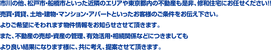 市川の他、松戸市・船橋市といった近隣のエリアや東京都内の不動産も是非、修和住宅にお任せください！！売買・賃貸、土地・建物・マンション・アパートといったお客様のご条件をお伝え下さい。よりご希望にそわれます物件情報をお知らせさせて頂きます。また、不動産の売却・資産の管理、有効活用・相続関係などにつきましてもより良い結果になります様に、共に考え、提案させて頂きます。